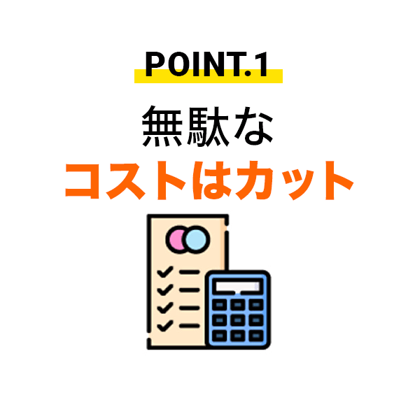 POINT.1 無駄なコストはカット